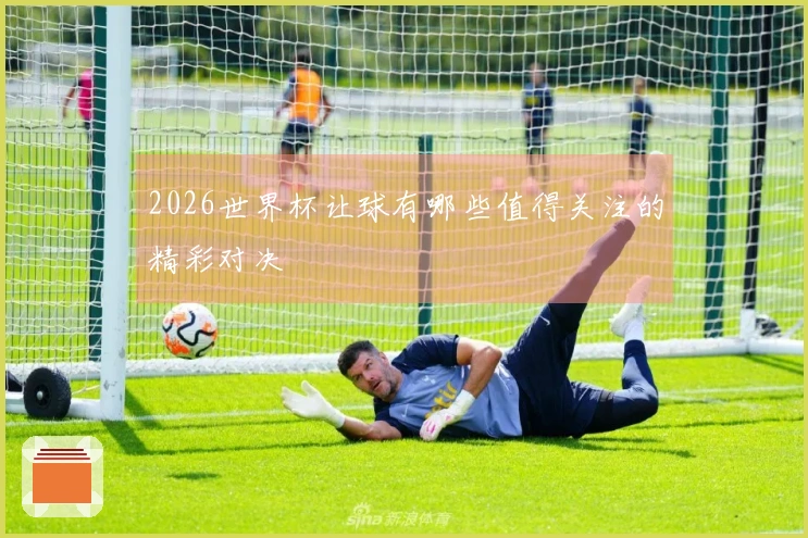2026世界杯让球有哪些值得关注的精彩对决