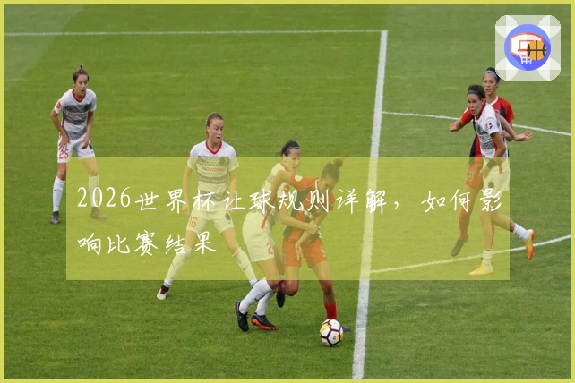 2026世界杯让球规则详解，如何影响比赛结果