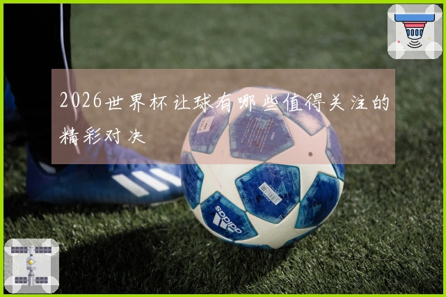 2026世界杯让球有哪些值得关注的精彩对决